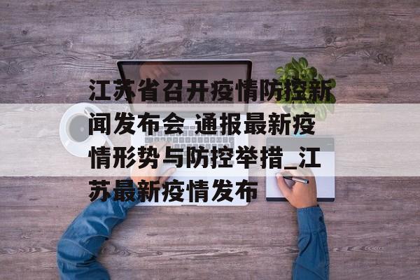江苏省召开疫情防控新闻发布会 通报最新疫情形势与防控举措_江苏最新疫情发布